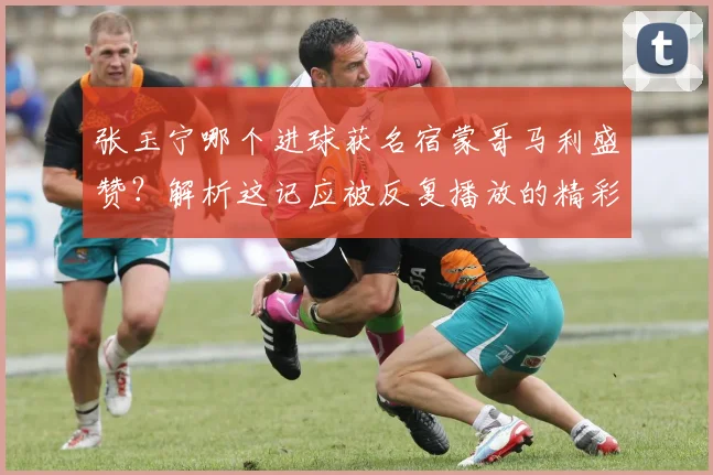张玉宁哪个进球获名宿蒙哥马利盛赞？解析这记应被反复播放的精彩破门