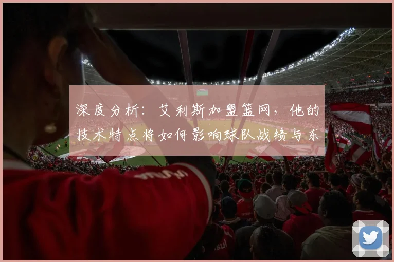 深度分析:艾利斯加盟篮网,他的技术特点将如何影响球队战绩与东部竞争?