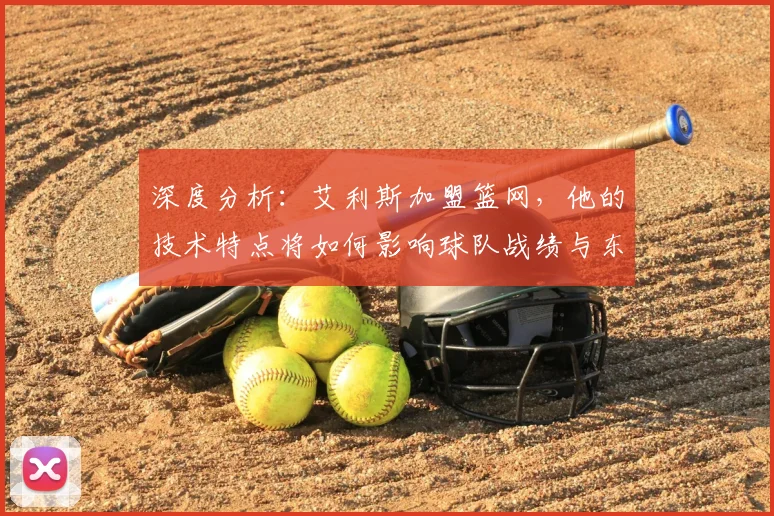 深度分析：艾利斯加盟篮网，他的技术特点将如何影响球队战绩与东部竞争？