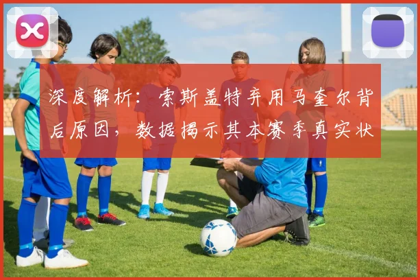 深度解析：索斯盖特弃用马奎尔背后原因，数据揭示其本赛季真实状态与国家队选人逻辑