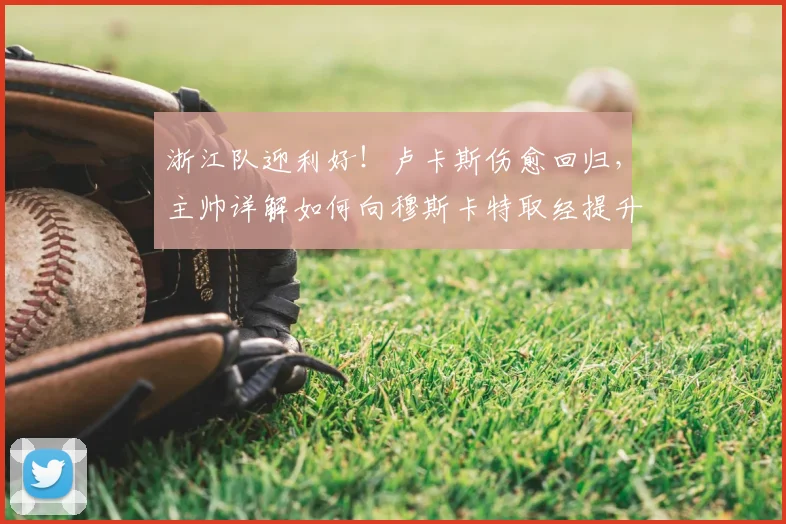 浙江队迎利好！卢卡斯伤愈回归，主帅详解如何向穆斯卡特取经提升战力
